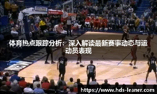体育热点跟踪分析：深入解读最新赛事动态与运动员表现